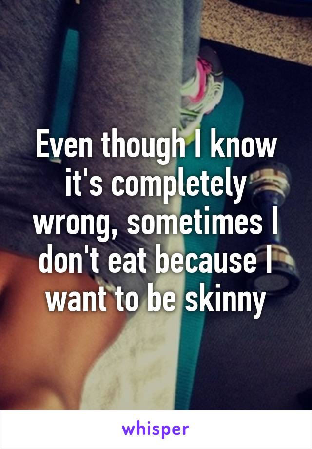 Even though I know it's completely wrong, sometimes I don't eat because I want to be skinny