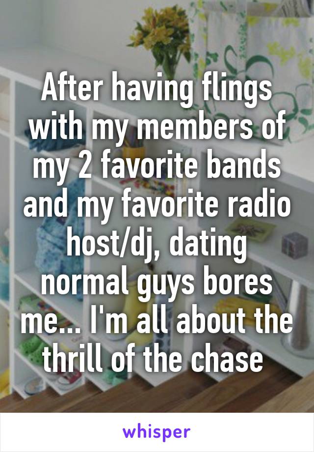 After having flings with my members of my 2 favorite bands and my favorite radio host/dj, dating normal guys bores me... I'm all about the thrill of the chase 