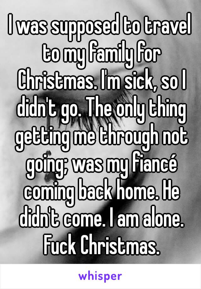 I was supposed to travel to my family for Christmas. I'm sick, so I didn't go. The only thing getting me through not going; was my fiancé coming back home. He didn't come. I am alone. Fuck Christmas.