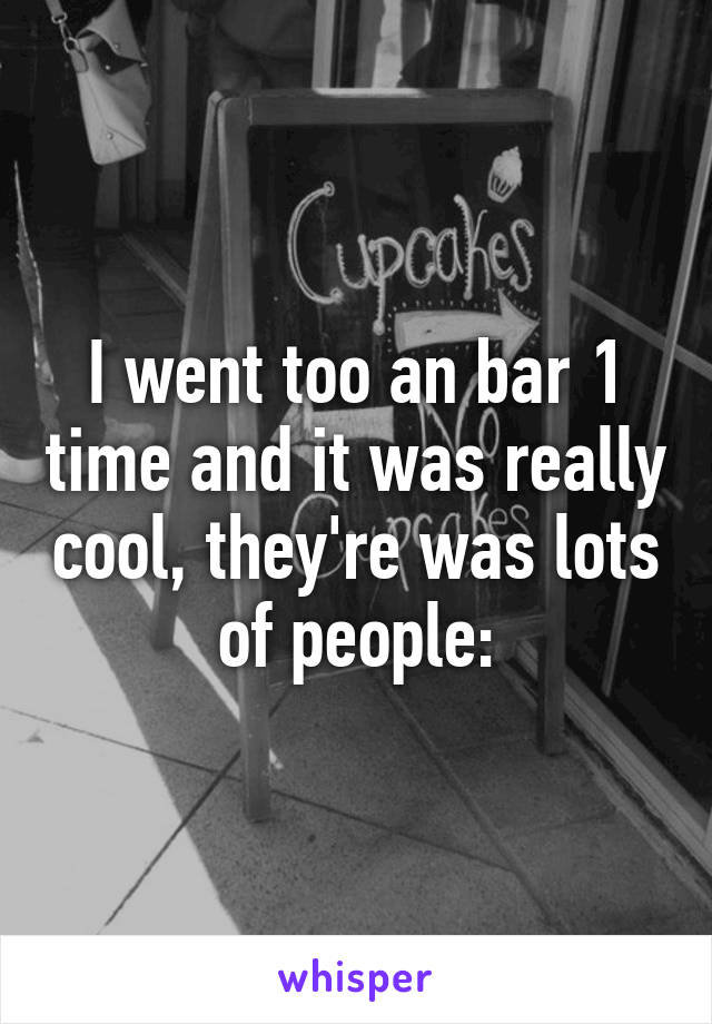 I went too an bar 1 time and it was really cool, they're was lots of people: