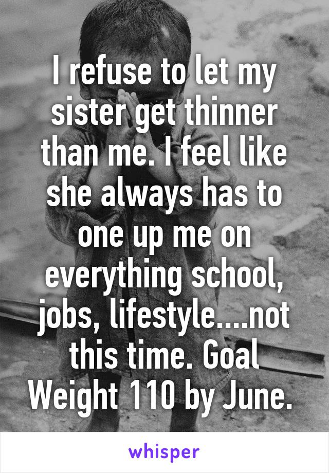 I refuse to let my sister get thinner than me. I feel like she always has to one up me on everything school, jobs, lifestyle....not this time. Goal Weight 110 by June. 