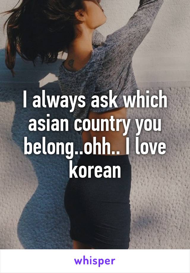 I always ask which asian country you belong..ohh.. I love korean