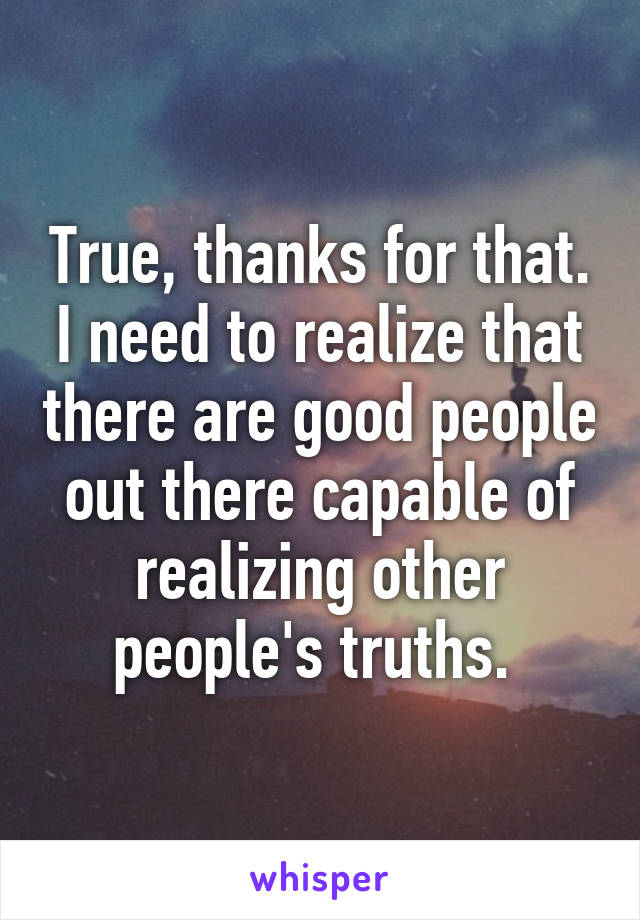 True, thanks for that. I need to realize that there are good people out there capable of realizing other people's truths. 