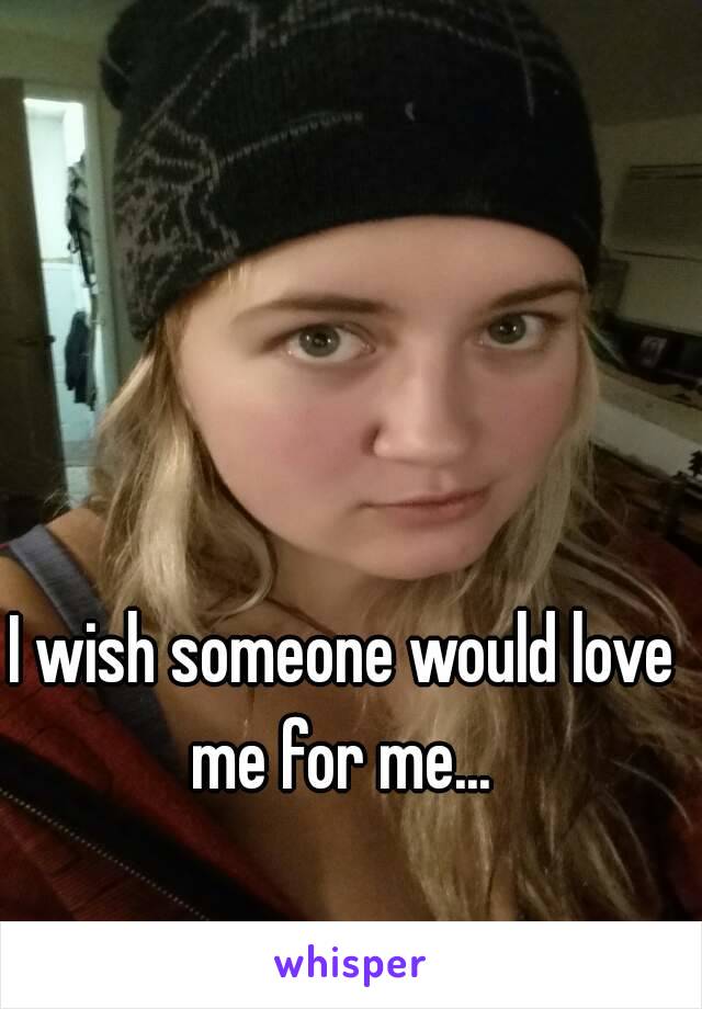 I wish someone would love me for me... 