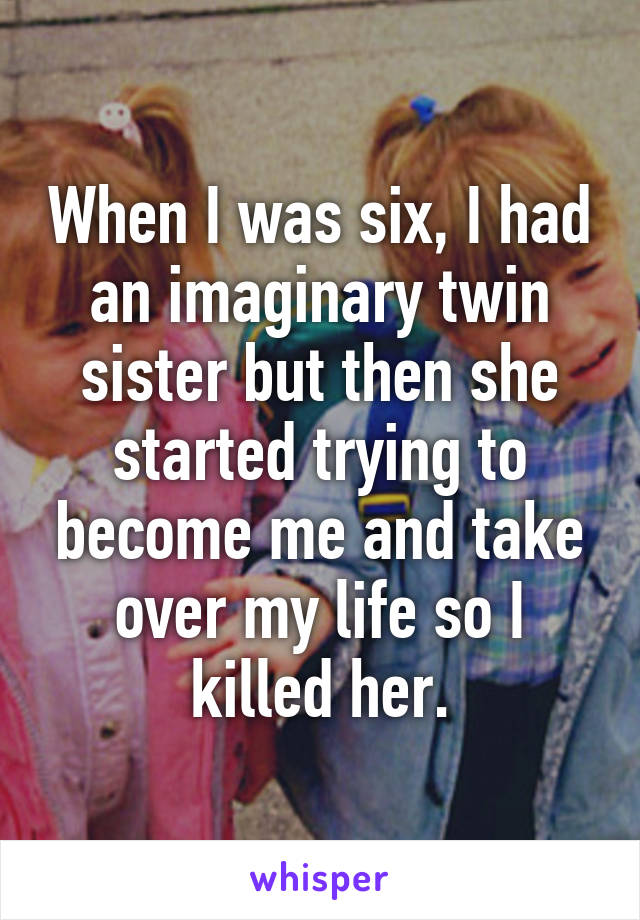 When I was six, I had an imaginary twin sister but then she started trying to become me and take over my life so I killed her.