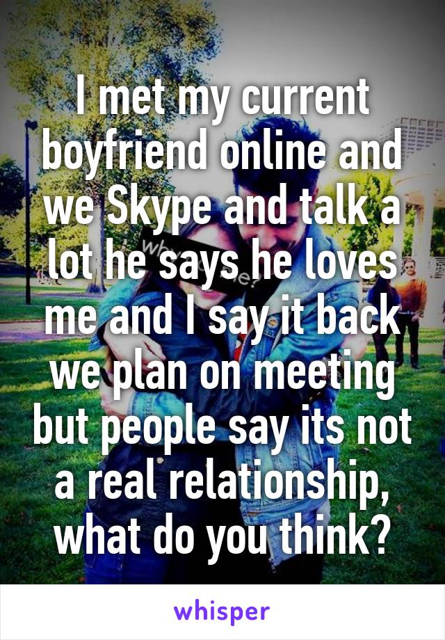 I met my current boyfriend online and we Skype and talk a lot he says he loves me and I say it back we plan on meeting but people say its not a real relationship, what do you think?