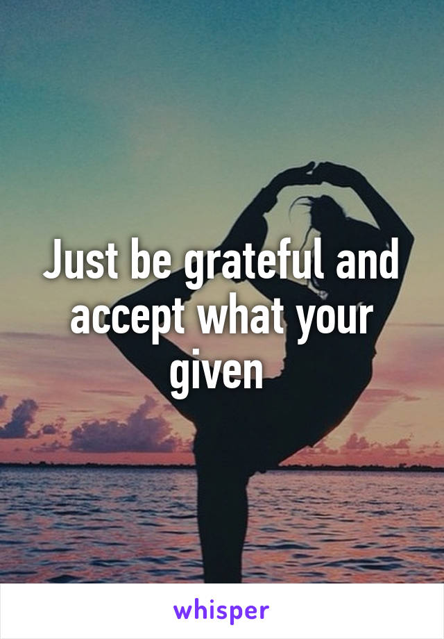 Just be grateful and accept what your given 