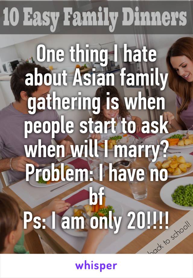 One thing I hate about Asian family gathering is when people start to ask when will I marry?
Problem: I have no bf
Ps: I am only 20!!!!