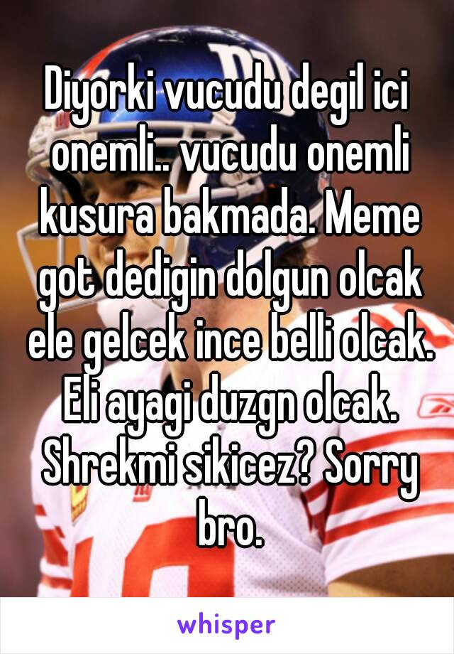 Diyorki vucudu degil ici onemli.. vucudu onemli kusura bakmada. Meme got dedigin dolgun olcak ele gelcek ince belli olcak. Eli ayagi duzgn olcak. Shrekmi sikicez? Sorry bro.