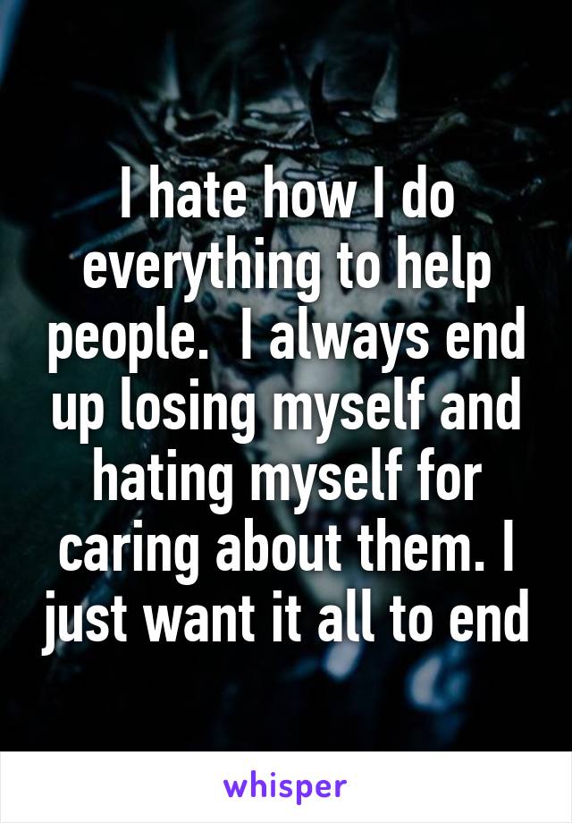 I hate how I do everything to help people.  I always end up losing myself and hating myself for caring about them. I just want it all to end