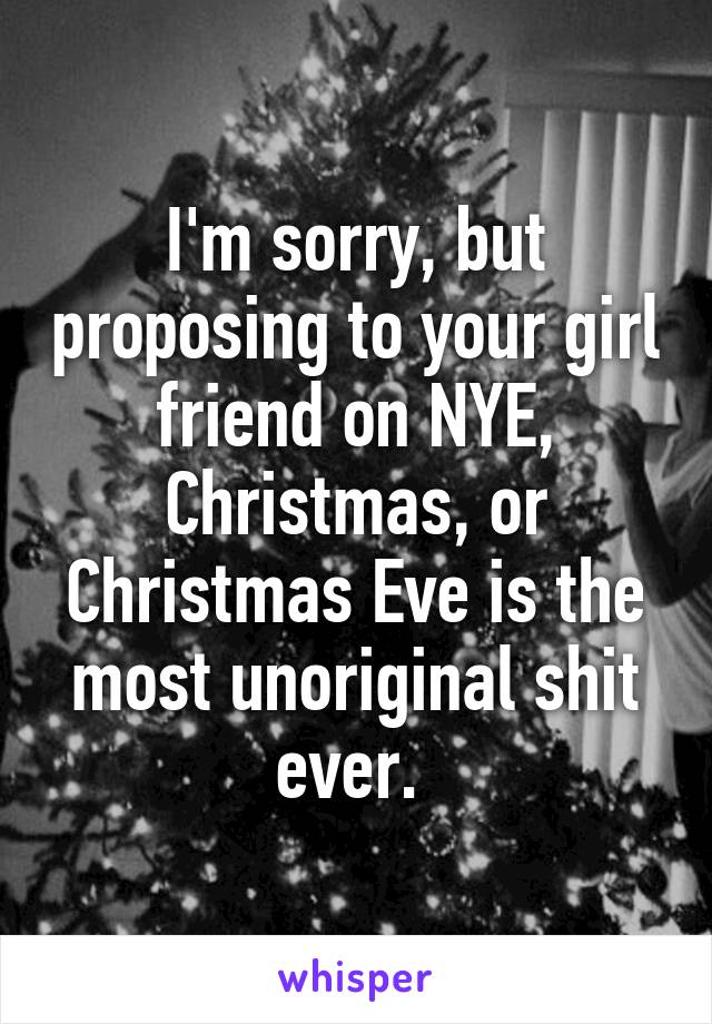 I'm sorry, but proposing to your girl friend on NYE, Christmas, or Christmas Eve is the most unoriginal shit ever. 