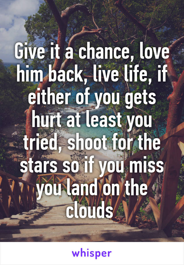 Give it a chance, love him back, live life, if either of you gets hurt at least you tried, shoot for the stars so if you miss you land on the clouds 