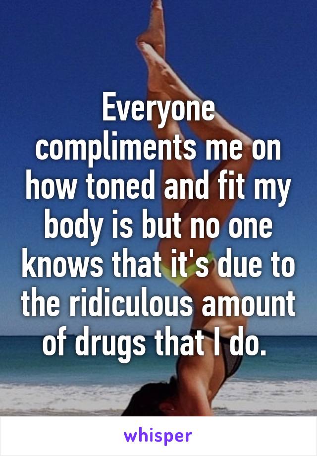 Everyone compliments me on how toned and fit my body is but no one knows that it's due to the ridiculous amount of drugs that I do. 