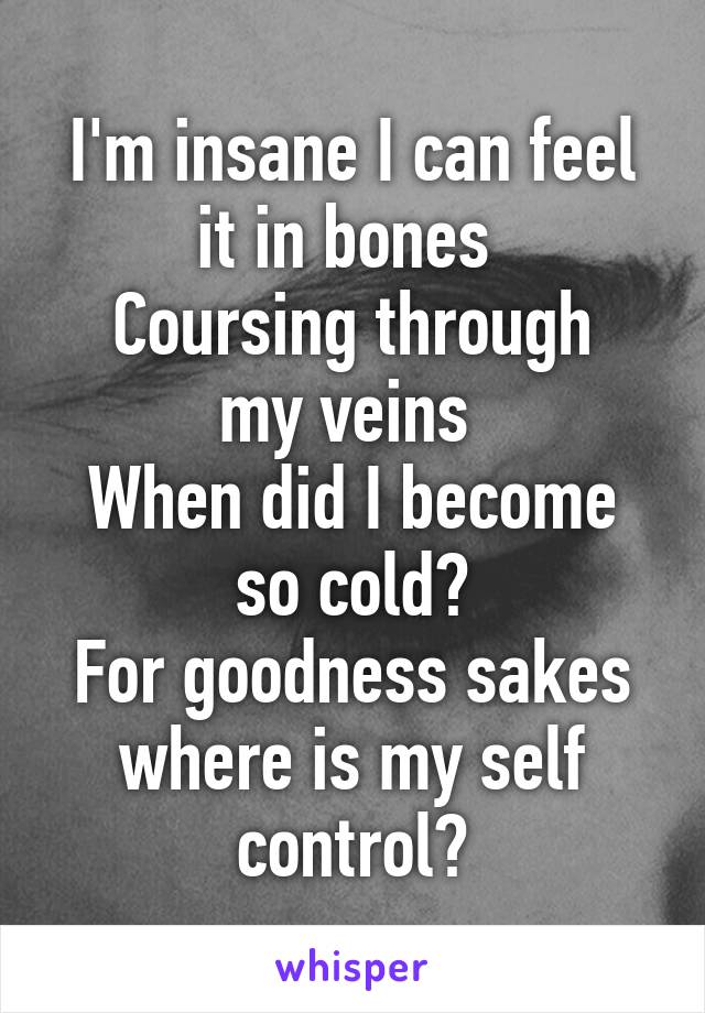 I'm insane I can feel it in bones 
Coursing through my veins 
When did I become so cold?
For goodness sakes where is my self control?