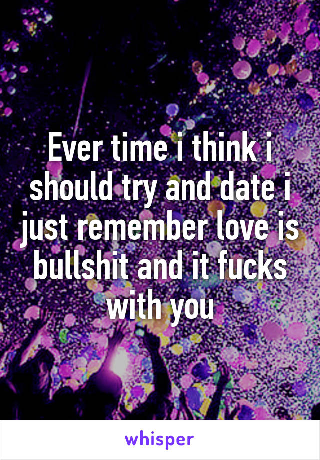 Ever time i think i should try and date i just remember love is bullshit and it fucks with you