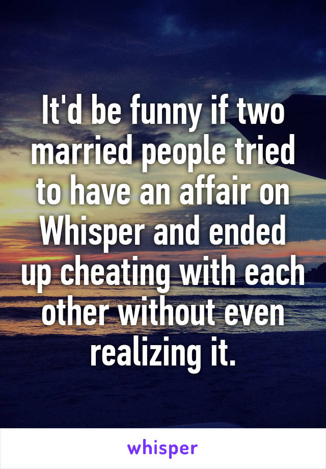 It'd be funny if two married people tried to have an affair on Whisper and ended up cheating with each other without even realizing it.