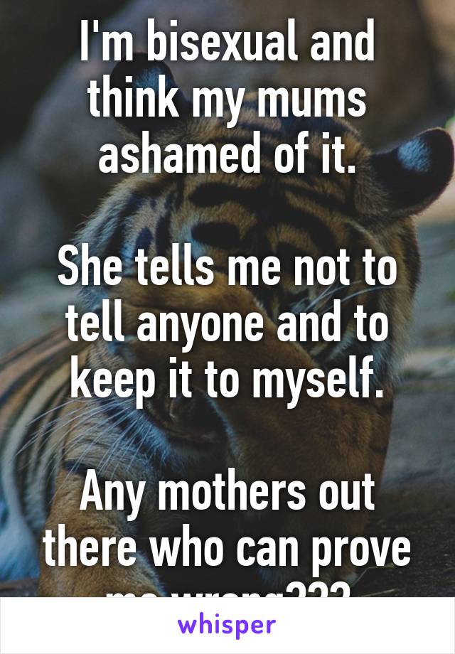 I'm bisexual and think my mums ashamed of it.

She tells me not to tell anyone and to keep it to myself.

Any mothers out there who can prove me wrong???