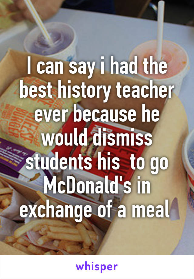 I can say i had the best history teacher ever because he would dismiss students his  to go McDonald's in exchange of a meal 