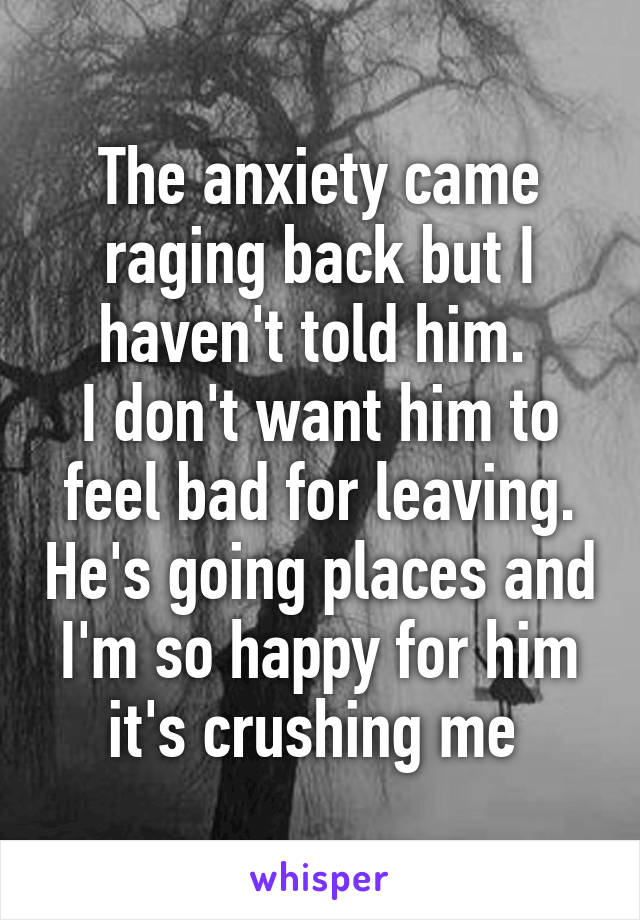 The anxiety came raging back but I haven't told him. 
I don't want him to feel bad for leaving. He's going places and I'm so happy for him it's crushing me 