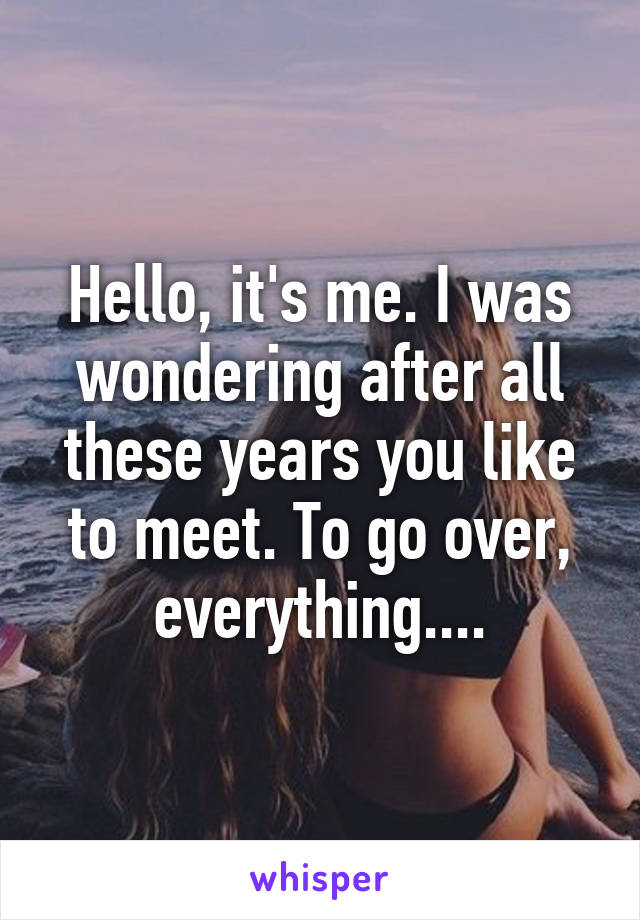 Hello, it's me. I was wondering after all these years you like to meet. To go over, everything....