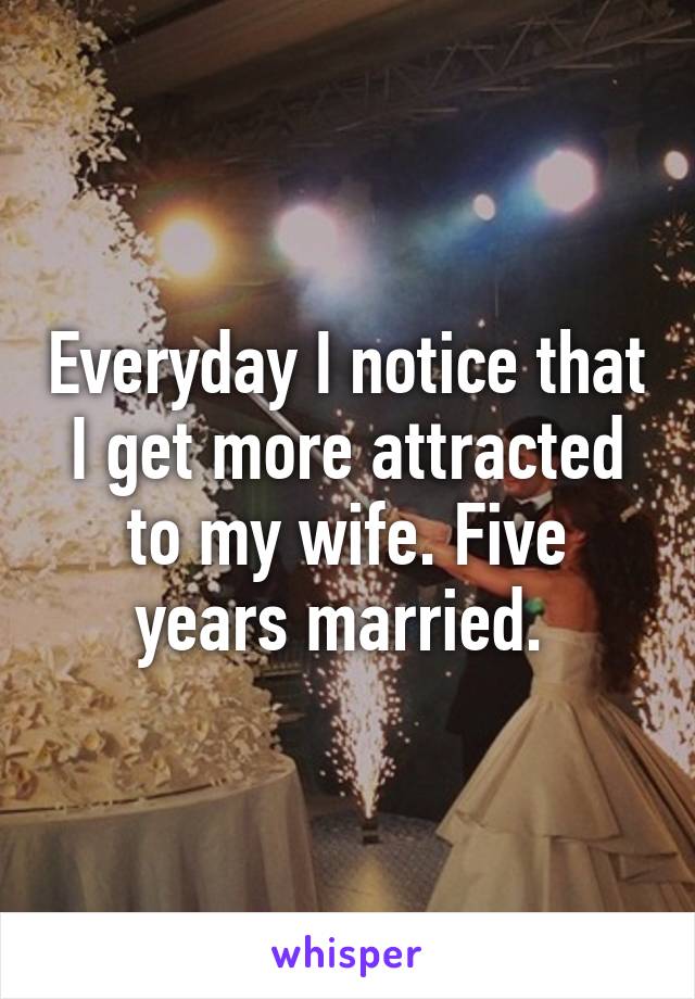 Everyday I notice that I get more attracted to my wife. Five years married. 