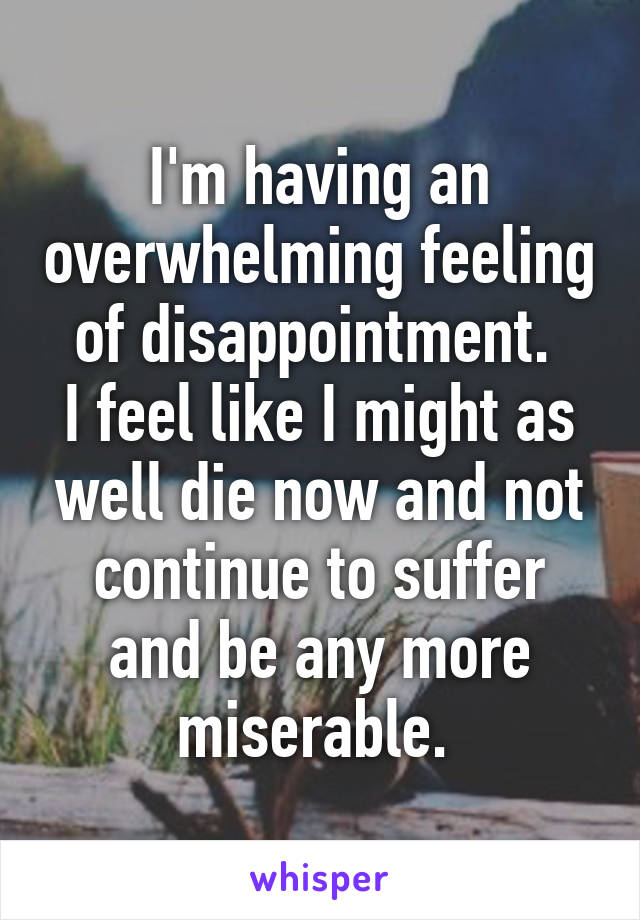 I'm having an overwhelming feeling of disappointment. 
I feel like I might as well die now and not continue to suffer and be any more miserable. 