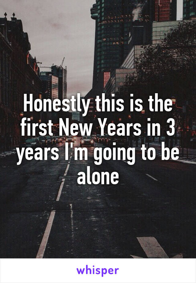 Honestly this is the first New Years in 3 years I'm going to be alone