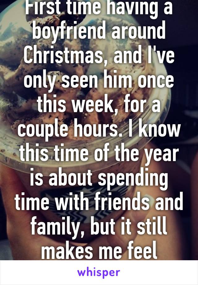 First time having a boyfriend around Christmas, and I've only seen him once this week, for a couple hours. I know this time of the year is about spending time with friends and family, but it still makes me feel lonely. 