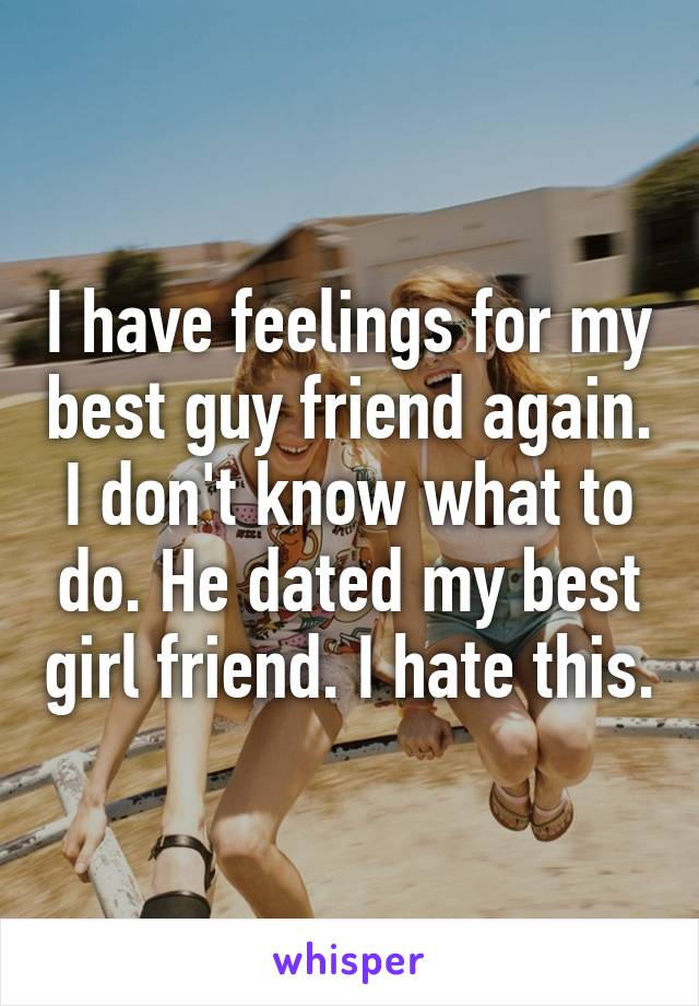 I have feelings for my best guy friend again. I don't know what to do. He dated my best girl friend. I hate this.