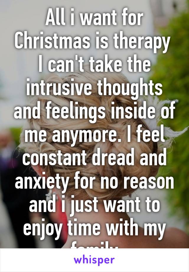 All i want for Christmas is therapy 
I can't take the intrusive thoughts and feelings inside of me anymore. I feel constant dread and anxiety for no reason and i just want to enjoy time with my family