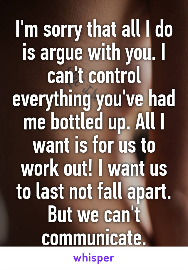 I'm sorry that all I do is argue with you. I can't control everything you've had me bottled up. All I want is for us to work out! I want us to last not fall apart. But we can't communicate.