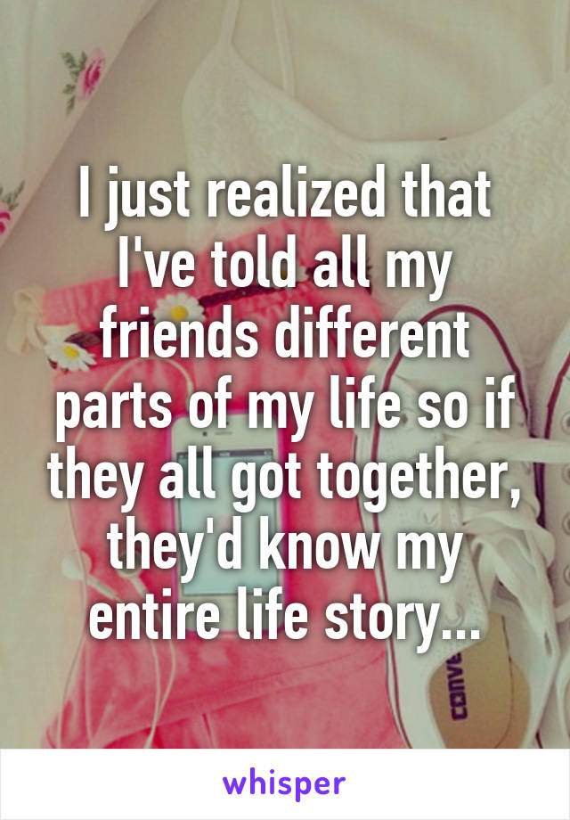 I just realized that I've told all my friends different parts of my life so if they all got together, they'd know my entire life story...