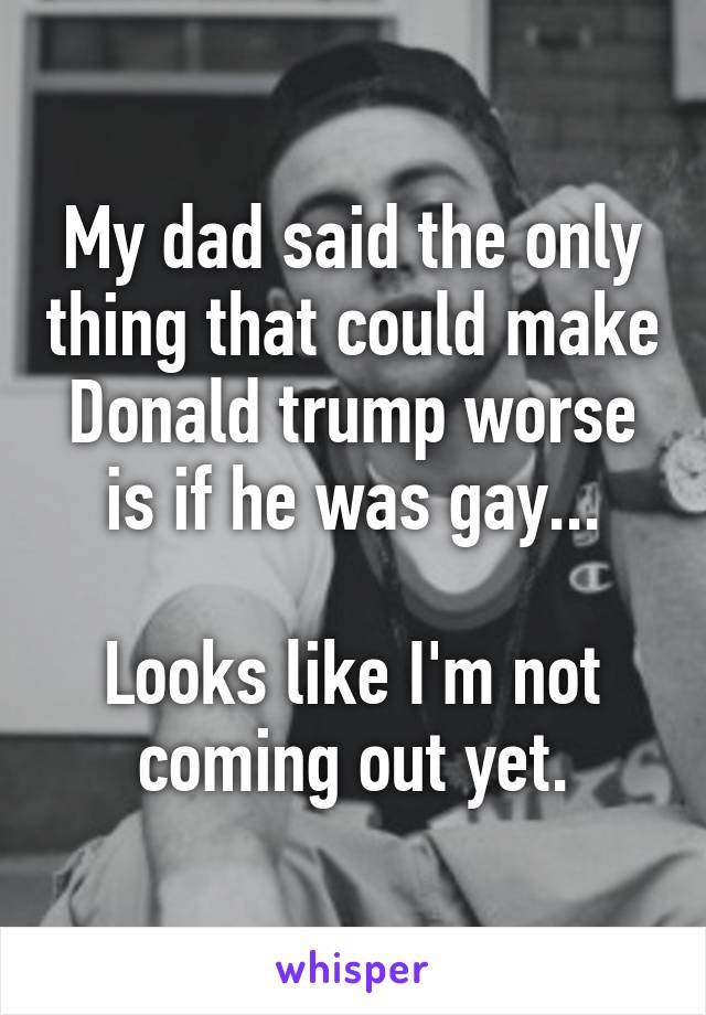 My dad said the only thing that could make Donald trump worse is if he was gay...

Looks like I'm not coming out yet.