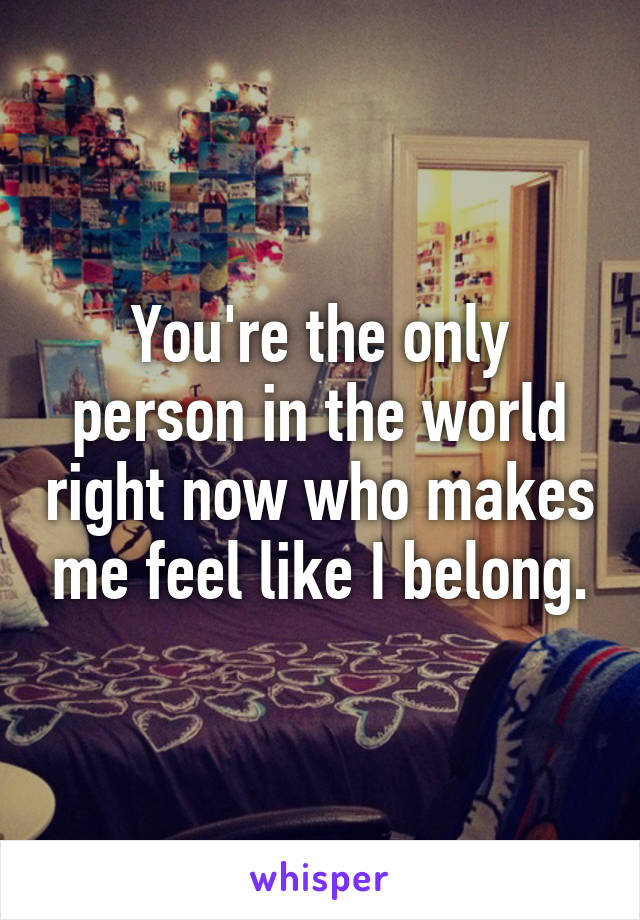 You're the only person in the world right now who makes me feel like I belong.