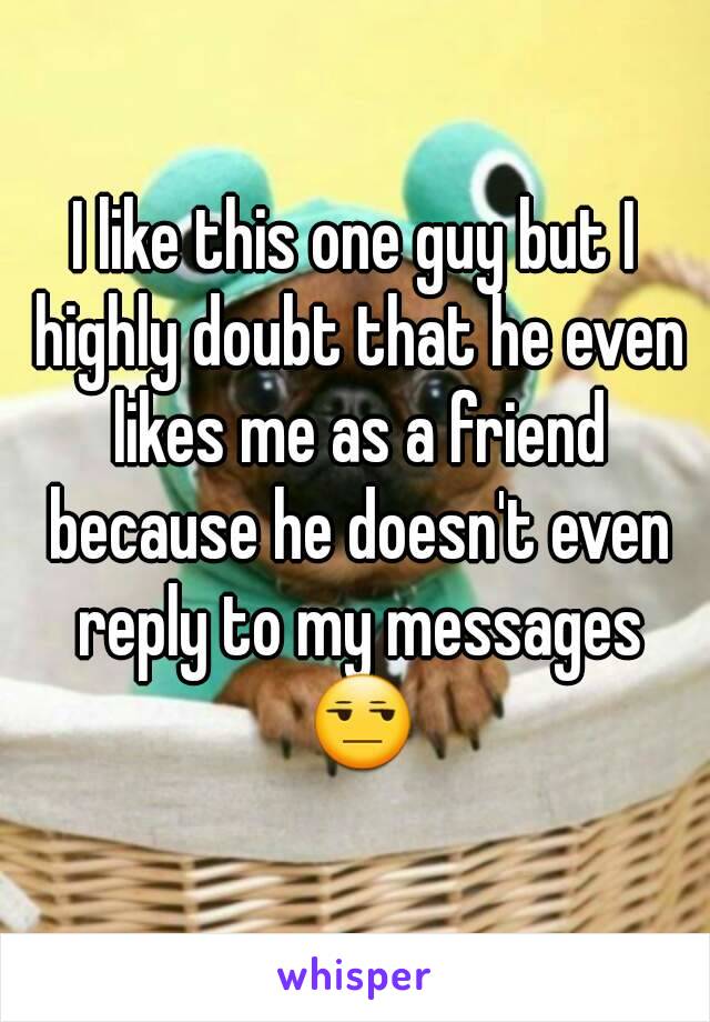 I like this one guy but I highly doubt that he even likes me as a friend because he doesn't even reply to my messages 😒