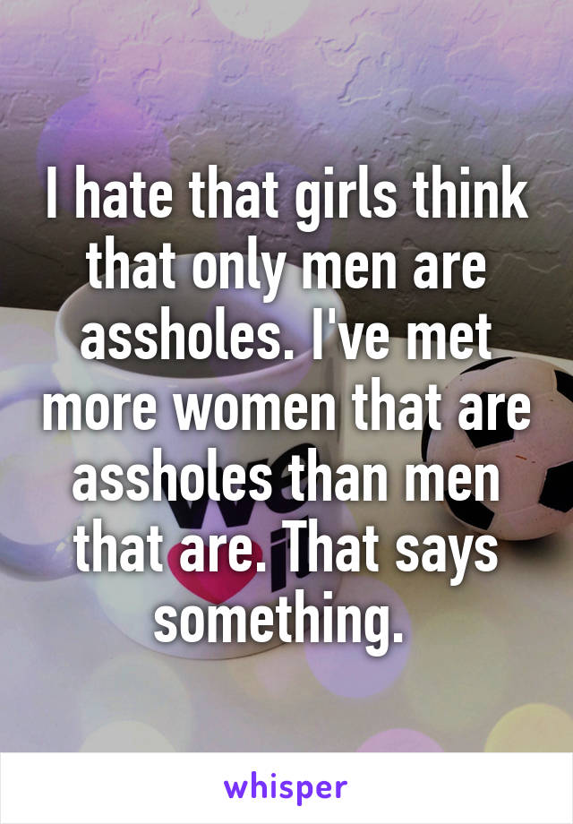 I hate that girls think that only men are assholes. I've met more women that are assholes than men that are. That says something. 