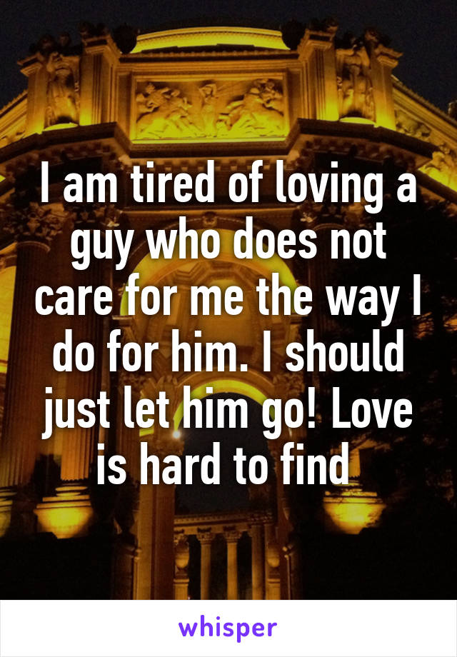 I am tired of loving a guy who does not care for me the way I do for him. I should just let him go! Love is hard to find 