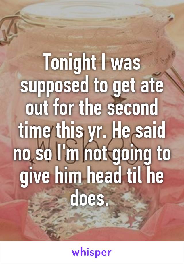 Tonight I was supposed to get ate out for the second time this yr. He said no so I'm not going to give him head til he does. 