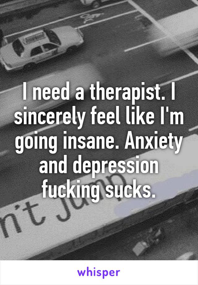 I need a therapist. I sincerely feel like I'm going insane. Anxiety and depression fucking sucks.