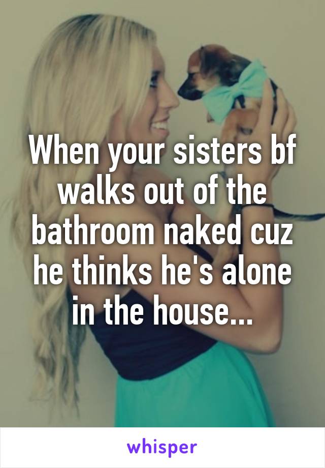 When your sisters bf walks out of the bathroom naked cuz he thinks he's alone in the house...