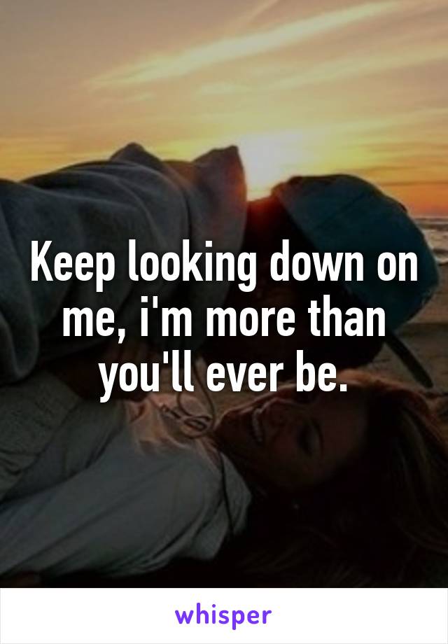 Keep looking down on me, i'm more than you'll ever be.