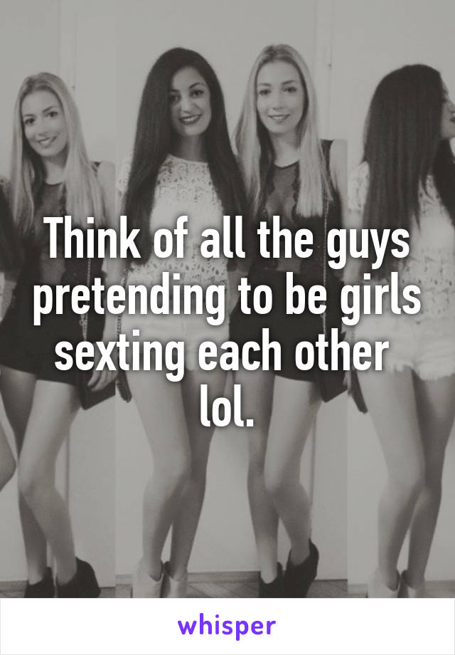 Think of all the guys pretending to be girls sexting each other  lol.