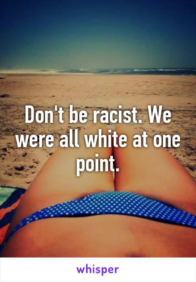 Don't be racist. We were all white at one point.