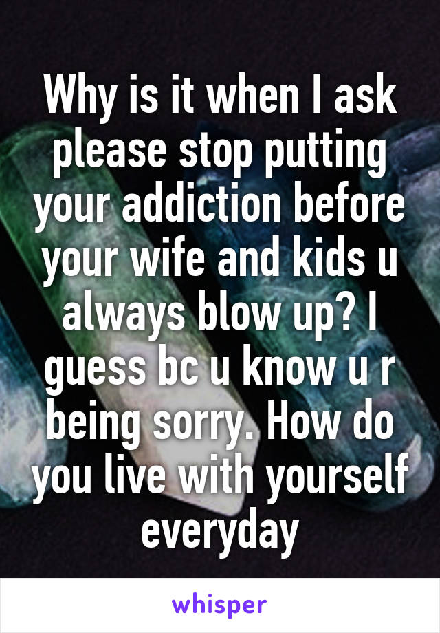 Why is it when I ask please stop putting your addiction before your wife and kids u always blow up? I guess bc u know u r being sorry. How do you live with yourself everyday