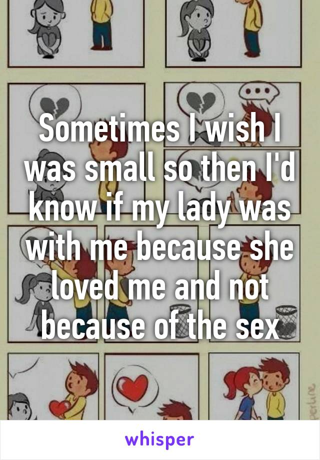 Sometimes I wish I was small so then I'd know if my lady was with me because she loved me and not because of the sex