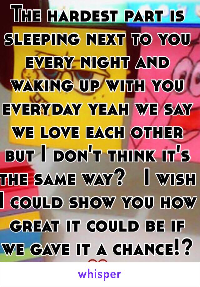 The hardest part is sleeping next to you every night and waking up with you everyday yeah we say we love each other but I don't think it's the same way?   I wish I could show you how great it could be if we gave it a chance!? ❤️