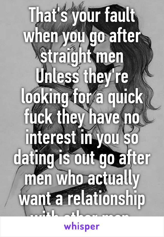 That's your fault when you go after straight men
Unless they're looking for a quick fuck they have no interest in you so dating is out go after men who actually want a relationship with other men 