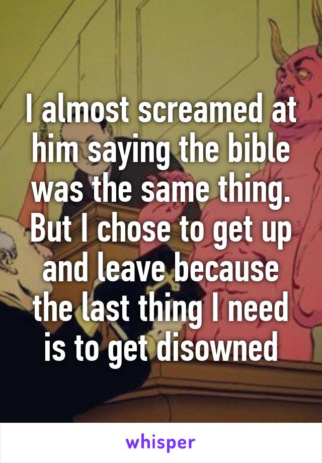 I almost screamed at him saying the bible was the same thing. But I chose to get up and leave because the last thing I need is to get disowned