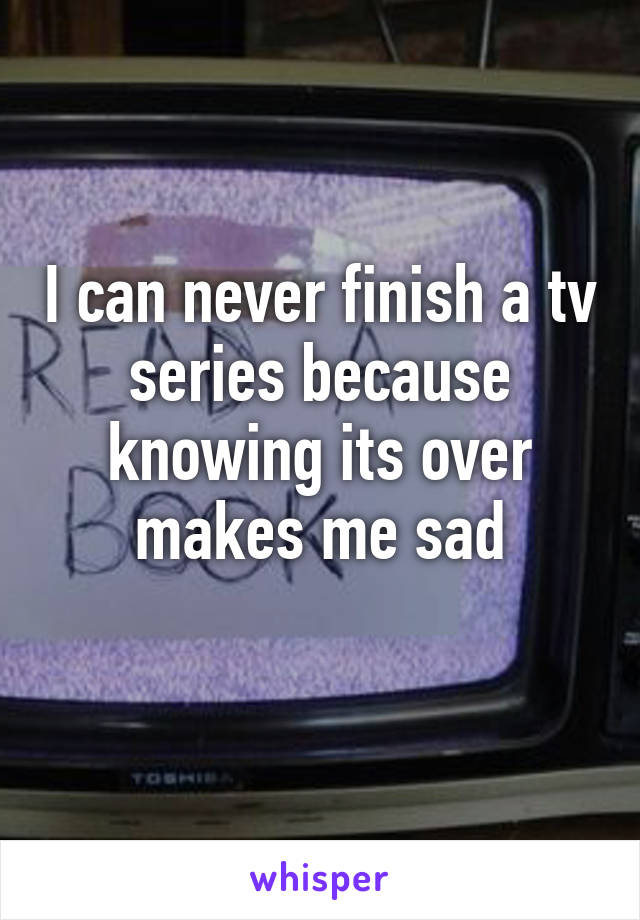 I can never finish a tv series because knowing its over makes me sad
