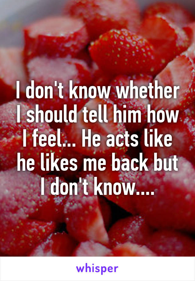 I don't know whether I should tell him how I feel... He acts like he likes me back but I don't know....